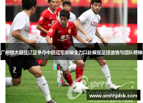 广州恒大迎战辽足争夺中超冠军荣耀全力以赴展现足球激情与团队精神