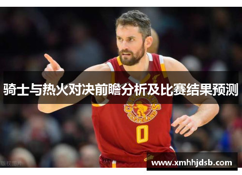 骑士与热火对决前瞻分析及比赛结果预测